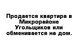 Продается квартира в Микрорайоне Угольщиков или обменивается на дом.